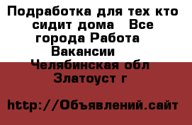 Подработка для тех,кто сидит дома - Все города Работа » Вакансии   . Челябинская обл.,Златоуст г.